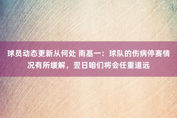 球员动态更新从何处 南基一：球队的伤病停赛情况有所缓解，翌日咱们将会任重道远