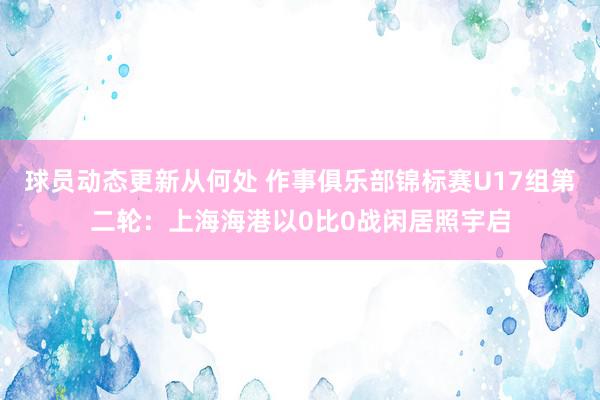 球员动态更新从何处 作事俱乐部锦标赛U17组第二轮：上海海港以0比0战闲居照宇启