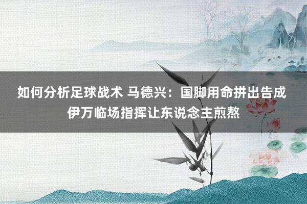 如何分析足球战术 马德兴：国脚用命拼出告成 伊万临场指挥让东说念主煎熬