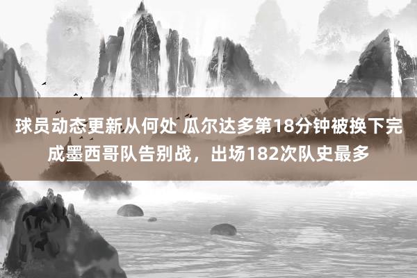 球员动态更新从何处 瓜尔达多第18分钟被换下完成墨西哥队告别战，出场182次队史最多