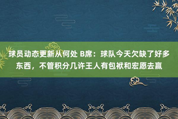 球员动态更新从何处 B席：球队今天欠缺了好多东西，不管积分几许王人有包袱和宏愿去赢