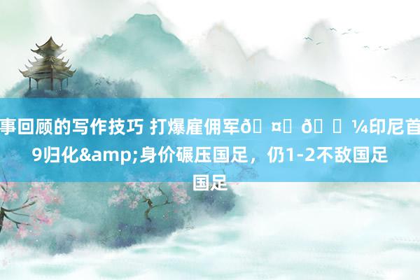 赛事回顾的写作技巧 打爆雇佣军🤜🏼印尼首发9归化&身价碾压国足，仍1-2不敌国足