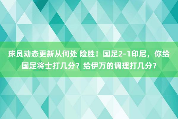 球员动态更新从何处 险胜！国足2-1印尼，你给国足将士打几分？给伊万的调理打几分？