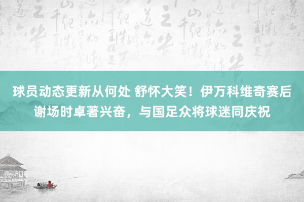 球员动态更新从何处 舒怀大笑！伊万科维奇赛后谢场时卓著兴奋，与国足众将球迷同庆祝