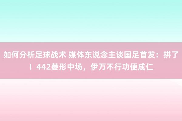 如何分析足球战术 媒体东说念主谈国足首发：拼了！442菱形中场，伊万不行功便成仁