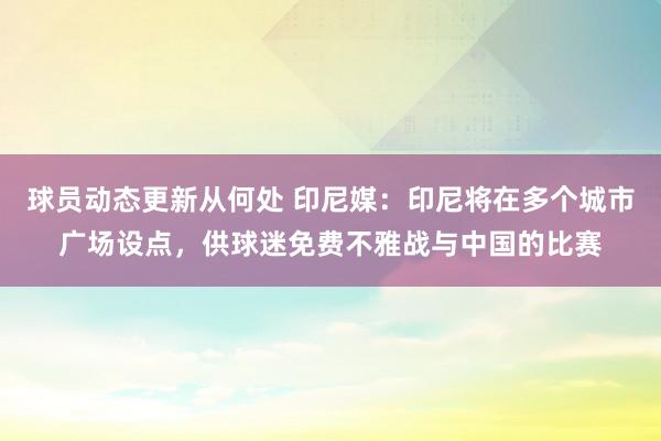 球员动态更新从何处 印尼媒：印尼将在多个城市广场设点，供球迷免费不雅战与中国的比赛