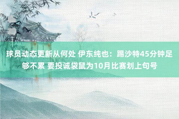 球员动态更新从何处 伊东纯也：踢沙特45分钟足够不累 要投诚袋鼠为10月比赛划上句号