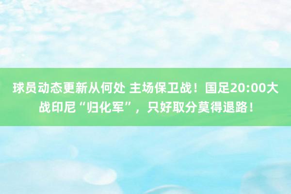 球员动态更新从何处 主场保卫战！国足20:00大战印尼“归化军”，只好取分莫得退路！