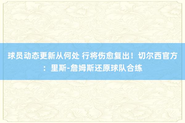 球员动态更新从何处 行将伤愈复出！切尔西官方：里斯-詹姆斯还原球队合练