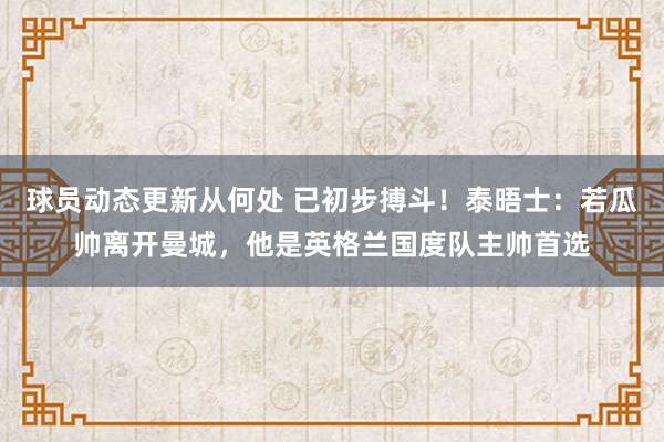 球员动态更新从何处 已初步搏斗！泰晤士：若瓜帅离开曼城，他是英格兰国度队主帅首选