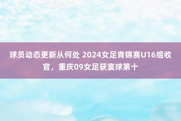 球员动态更新从何处 2024女足青锦赛U16组收官，重庆09女足获寰球第十