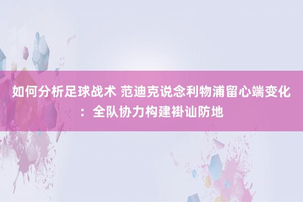 如何分析足球战术 范迪克说念利物浦留心端变化：全队协力构建褂讪防地