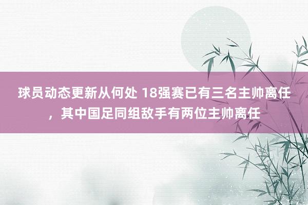 球员动态更新从何处 18强赛已有三名主帅离任，其中国足同组敌手有两位主帅离任