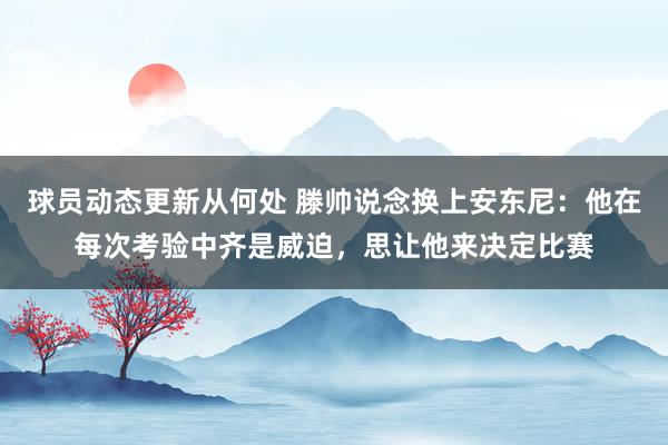 球员动态更新从何处 滕帅说念换上安东尼：他在每次考验中齐是威迫，思让他来决定比赛