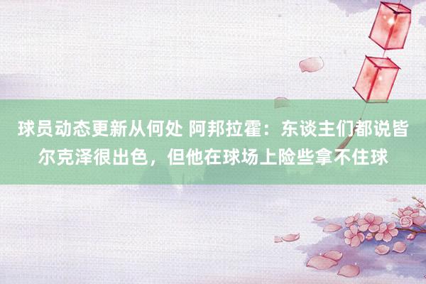 球员动态更新从何处 阿邦拉霍：东谈主们都说皆尔克泽很出色，但他在球场上险些拿不住球