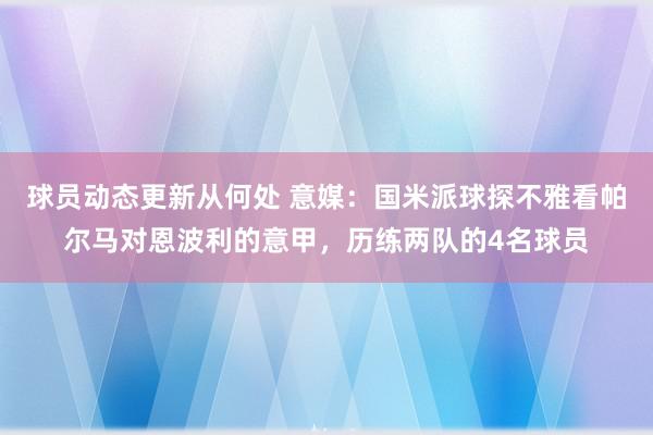 球员动态更新从何处 意媒：国米派球探不雅看帕尔马对恩波利的意甲，历练两队的4名球员