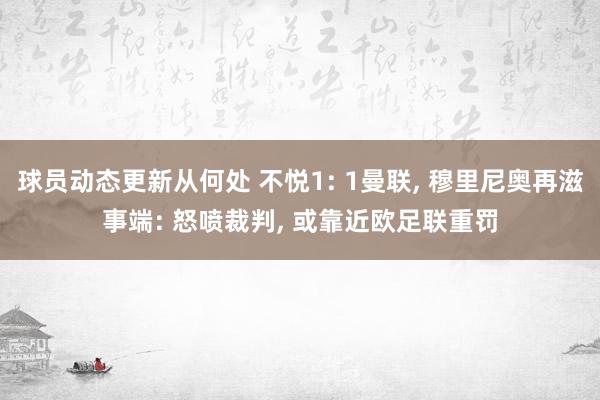 球员动态更新从何处 不悦1: 1曼联, 穆里尼奥再滋事端: 怒喷裁判, 或靠近欧足联重罚