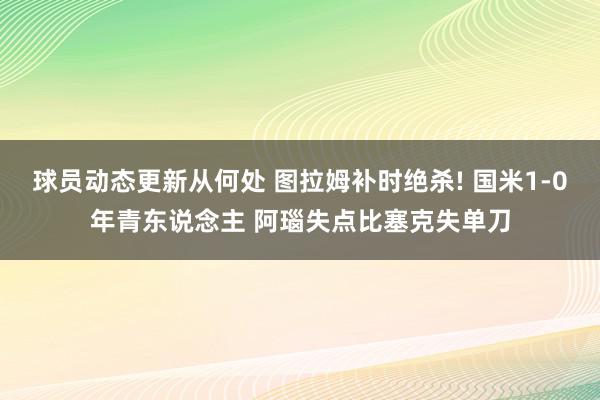 球员动态更新从何处 图拉姆补时绝杀! 国米1-0年青东说念主 阿瑙失点比塞克失单刀