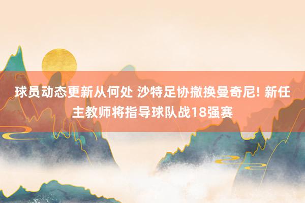 球员动态更新从何处 沙特足协撤换曼奇尼! 新任主教师将指导球队战18强赛