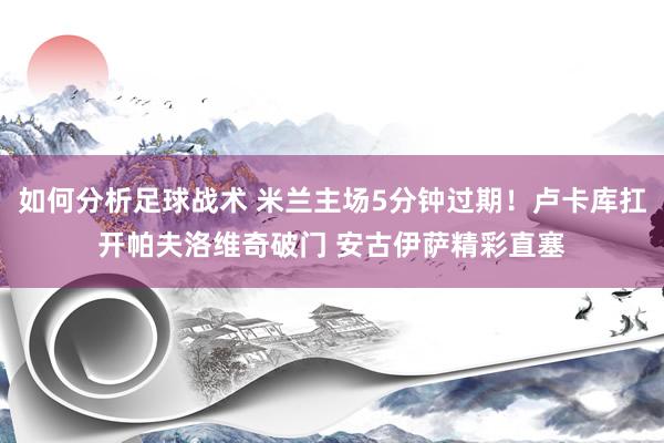 如何分析足球战术 米兰主场5分钟过期！卢卡库扛开帕夫洛维奇破门 安古伊萨精彩直塞