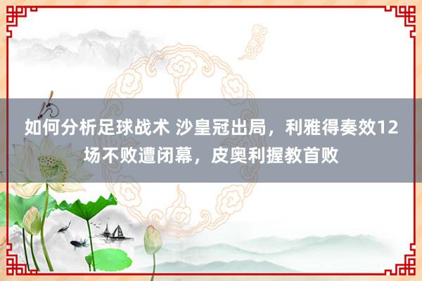 如何分析足球战术 沙皇冠出局，利雅得奏效12场不败遭闭幕，皮奥利握教首败