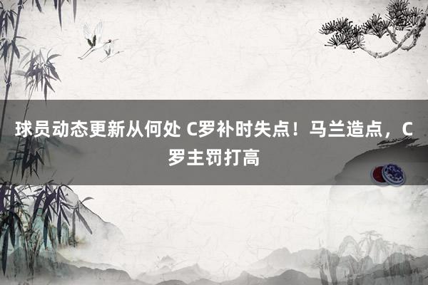 球员动态更新从何处 C罗补时失点！马兰造点，C罗主罚打高