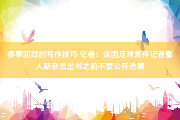 赛事回顾的写作技巧 记者：法国足球条件记者鄙人期杂志出书之前不要公开选票