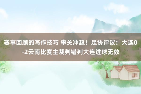 赛事回顾的写作技巧 事关冲超！足协评议：大连0-2云南比赛主裁判错判大连进球无效