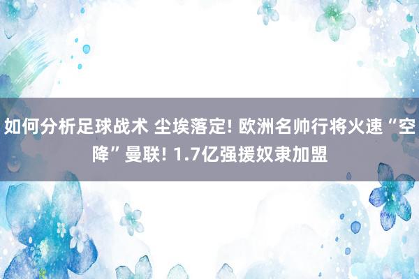 如何分析足球战术 尘埃落定! 欧洲名帅行将火速“空降”曼联! 1.7亿强援奴隶加盟