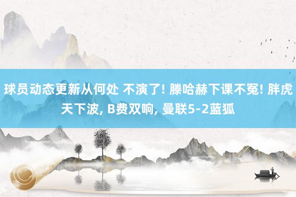 球员动态更新从何处 不演了! 滕哈赫下课不冤! 胖虎天下波, B费双响, 曼联5-2蓝狐