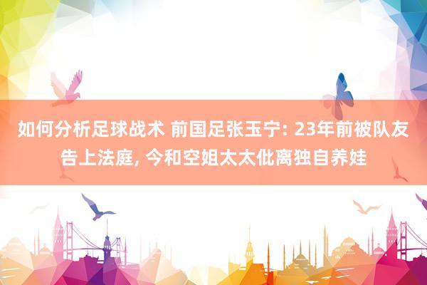 如何分析足球战术 前国足张玉宁: 23年前被队友告上法庭, 今和空姐太太仳离独自养娃