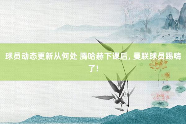 球员动态更新从何处 腾哈赫下课后, 曼联球员踢嗨了!