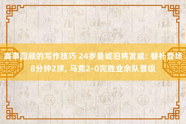 赛事回顾的写作技巧 24岁曼城旧将发威: 替补登场8分钟2球, 马竞2-0完胜业余队晋级