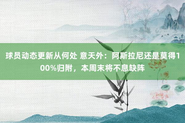 球员动态更新从何处 意天外：阿斯拉尼还是莫得100%归附，本周末将不息缺阵