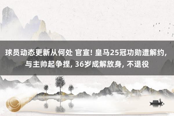 球员动态更新从何处 官宣! 皇马25冠功勋遭解约, 与主帅起争捏, 36岁成解放身, 不退役