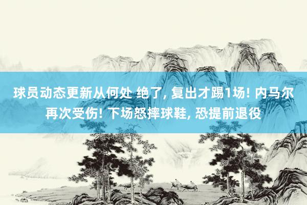 球员动态更新从何处 绝了, 复出才踢1场! 内马尔再次受伤! 下场怒摔球鞋, 恐提前退役