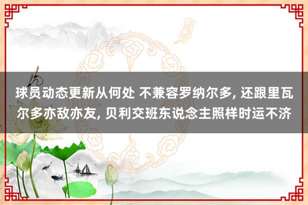 球员动态更新从何处 不兼容罗纳尔多, 还跟里瓦尔多亦敌亦友, 贝利交班东说念主照样时运不济