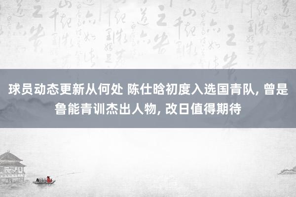 球员动态更新从何处 陈仕晗初度入选国青队, 曾是鲁能青训杰出人物, 改日值得期待