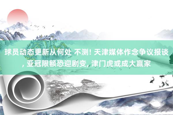 球员动态更新从何处 不测! 天津媒体作念争议报谈, 亚冠限额恐迎剧变, 津门虎或成大赢家