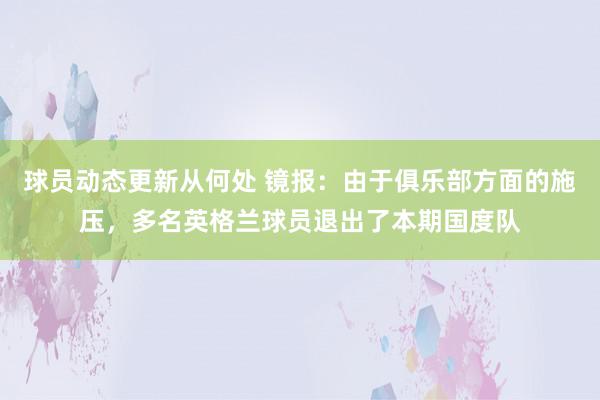 球员动态更新从何处 镜报：由于俱乐部方面的施压，多名英格兰球员退出了本期国度队