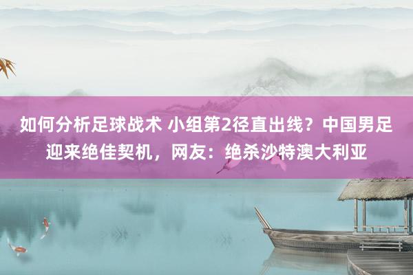 如何分析足球战术 小组第2径直出线？中国男足迎来绝佳契机，网友：绝杀沙特澳大利亚