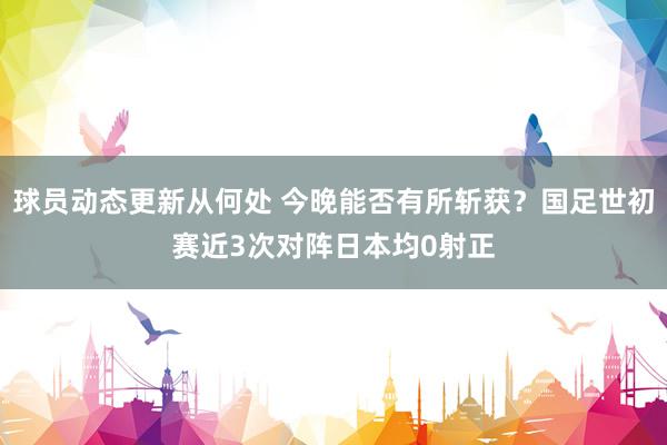 球员动态更新从何处 今晚能否有所斩获？国足世初赛近3次对阵日本均0射正