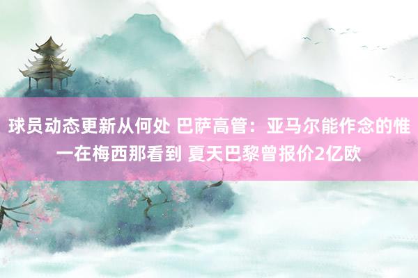 球员动态更新从何处 巴萨高管：亚马尔能作念的惟一在梅西那看到 夏天巴黎曾报价2亿欧