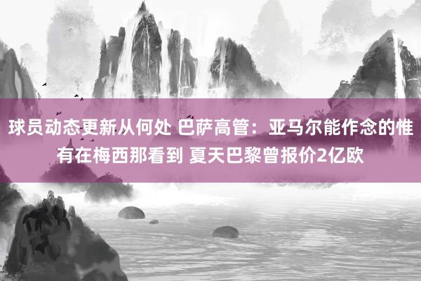 球员动态更新从何处 巴萨高管：亚马尔能作念的惟有在梅西那看到 夏天巴黎曾报价2亿欧