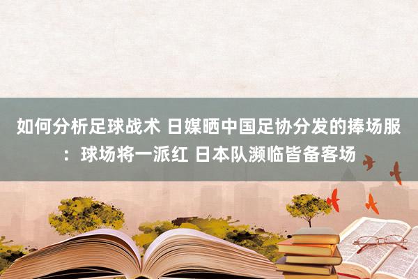 如何分析足球战术 日媒晒中国足协分发的捧场服：球场将一派红 日本队濒临皆备客场