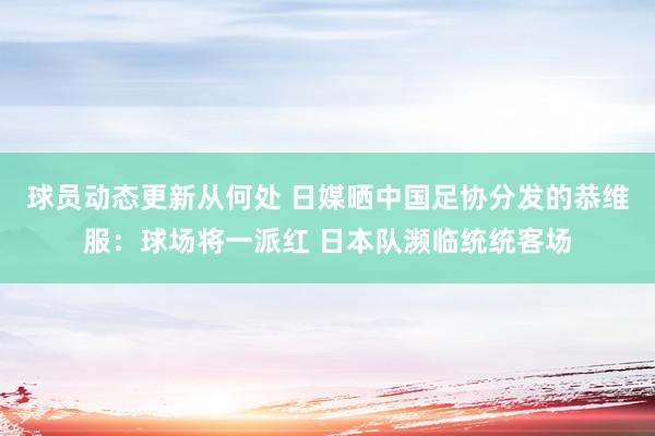 球员动态更新从何处 日媒晒中国足协分发的恭维服：球场将一派红 日本队濒临统统客场