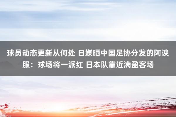 球员动态更新从何处 日媒晒中国足协分发的阿谀服：球场将一派红 日本队靠近满盈客场