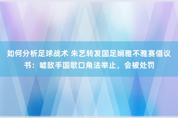 如何分析足球战术 朱艺转发国足娴雅不雅赛倡议书：嘘敌手国歌口角法举止，会被处罚