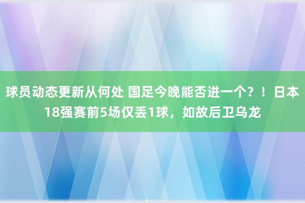 球员动态更新从何处 国足今晚能否进一个？！日本18强赛前5场仅丢1球，如故后卫乌龙