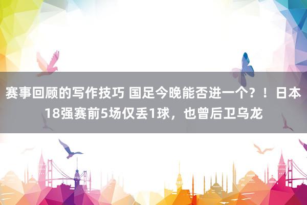 赛事回顾的写作技巧 国足今晚能否进一个？！日本18强赛前5场仅丢1球，也曾后卫乌龙